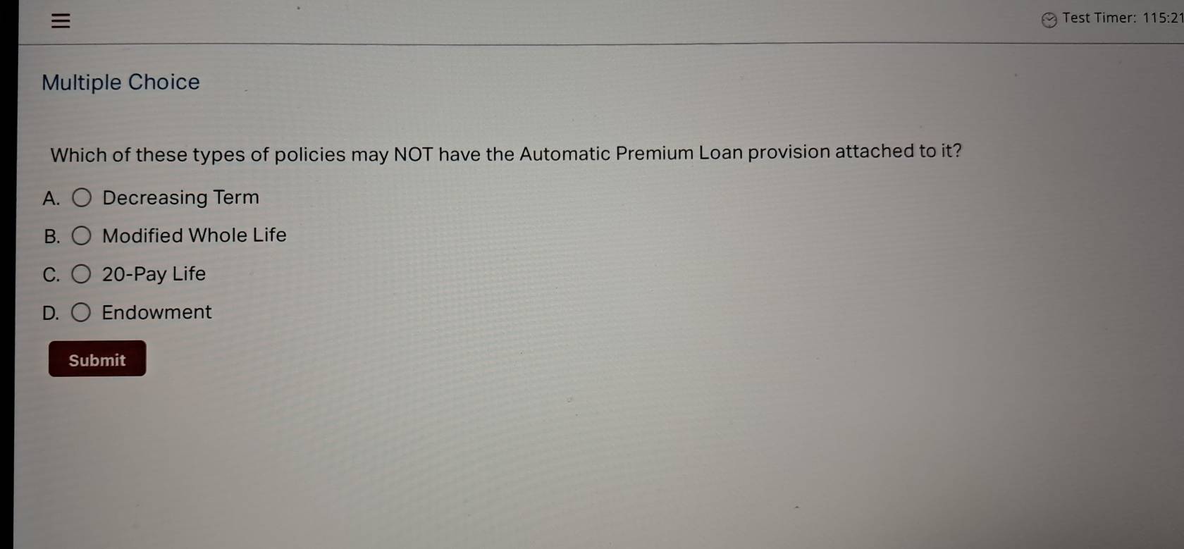 Test Timer: 115:2
Multiple Choice
Which of these types of policies may NOT have the Automatic Premium Loan provision attached to it?
A. Decreasing Term
B. Modified Whole Life
C. 20 -Pay Life
D. Endowment
Submit