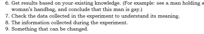 Get results based on your existing knowledge. (For example: see a man holding a 
woman’s handbag, and conclude that this man is gay.) 
7. Check the data collected in the experiment to understand its meaning. 
8. The information collected during the experiment. 
9. Something that can be changed.