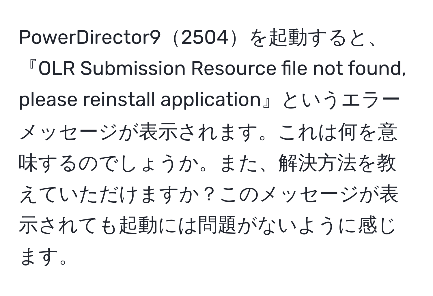 PowerDirector92504を起動すると、『OLR Submission Resource file not found, please reinstall application』というエラーメッセージが表示されます。これは何を意味するのでしょうか。また、解決方法を教えていただけますか？このメッセージが表示されても起動には問題がないように感じます。