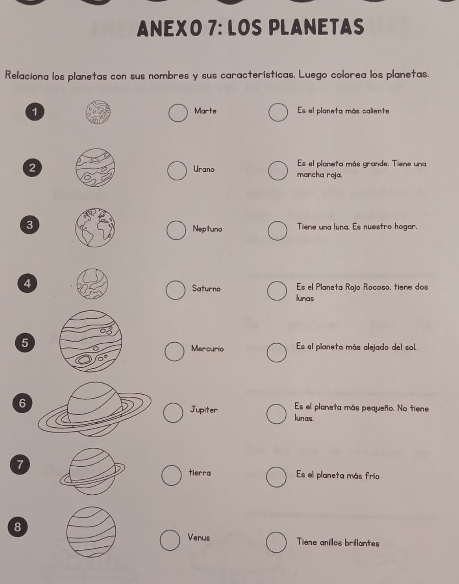ANEXO 7: LOS PLANETAS 
Relaciona los planetas con sus nombres y sus características. Luego colorea los planetas. 
1 Marte Es el planeta más caliente 
Es el planeta más grande. Tiene una 
2Urano mancha roja. 
3 Tiene una luna. Es nuestro hogar. 
Neptuno 
4 
Saturno Es el Planeta Rojo Rocoso. tiene dos 
lunas 
5 Es el planeta más alejado del sol. 
Mercurio 
6 Es el planeta más pequeño. No tiene 
Jupiter 
lunas. 
7 
tierra Es el planeta más frío 
8 
Venus Tiene anillos brillantes