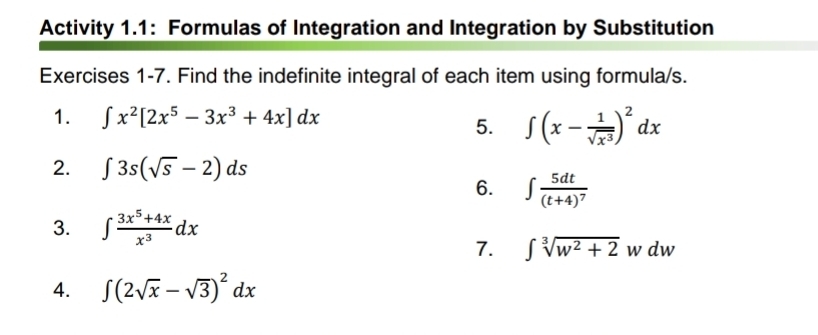 Activity 1.1: Formulas of Integration and Integration by Substitution 
Exercises 1-7. Find the indefinite integral of each item using formula/s. 
1. ∈t x^2[2x^5-3x^3+4x]dx
5. ∈t (x- 1/sqrt(x^3) )^2dx
2. ∈t 3s(sqrt(s)-2)ds
6. ∈t frac 5dt(t+4)^7
3. ∈t  (3x^5+4x)/x^3 dx
7. ∈t sqrt[3](w^2+2)wdw
4. ∈t (2sqrt(x)-sqrt(3))^2dx