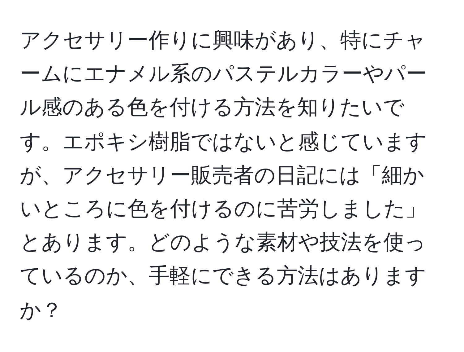 アクセサリー作りに興味があり、特にチャームにエナメル系のパステルカラーやパール感のある色を付ける方法を知りたいです。エポキシ樹脂ではないと感じていますが、アクセサリー販売者の日記には「細かいところに色を付けるのに苦労しました」とあります。どのような素材や技法を使っているのか、手軽にできる方法はありますか？