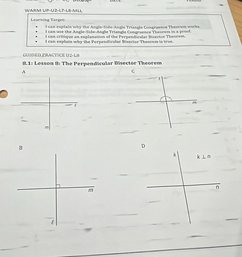 WARM UP-U2-L7-LS-MLL
Learning Target:
I can explain why the Angle-Side-Angle Triangle Congruence Theorem works.
I can use the Angle-Side-Angle Triangle Congruence Theorem in a proof.
l can critique an explanation of the Perpendicular Bisector Theorem.
l can explain why the Perpendicular Bisector Theorem is true.
GUIDED PRACTICE U2-L8
_
8.1: Lesson 8: The Perpendicular Bisector Theorem
_
_
A
l
m
B
D
m
l
_