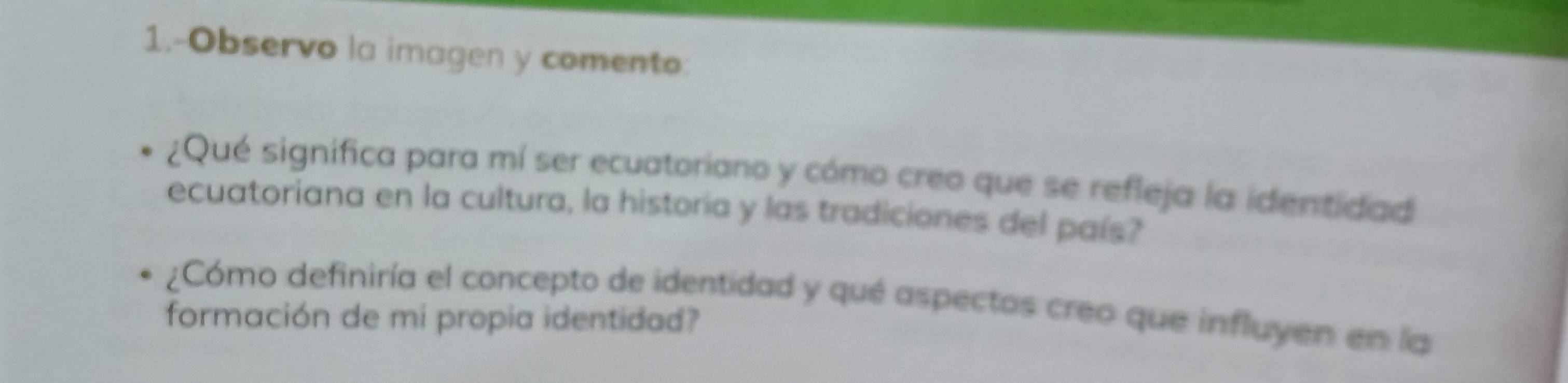 1.-Observo la imagen y comento: 
¿Qué significa para mí ser ecuatoriano y cómo creo que se refleja la identidad 
ecuatoriana en la cultura, la historia y las tradiciones del país? 
¿Cómo definiría el concepto de identidad y qué aspectos creo que influyen en la 
formación de mi propia identidad?