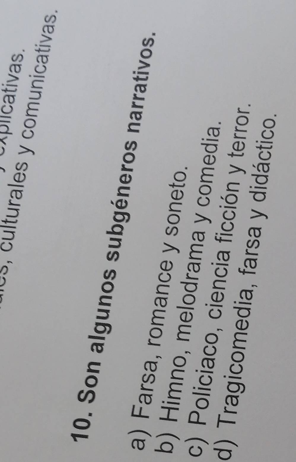 explicativas.
es, culturales y comunicativas.
10. Son algunos subgéneros narrativos.
a) Farsa, romance y soneto.
b) Himno, melodrama y comedia.
c) Policiaco, ciencia ficción y terror.
d) Tragicomedia, farsa y didáctico.