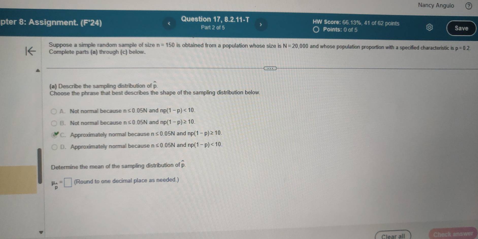 Nancy Angulo
Question 17, 8.2.11-T HW Score: 66.13%, 41 of 62 points
pter 8: Assignment. (F'24) > Save
Part 2 of 5 Points: 0 of 5
Suppose a simple random sample of size n=150 is obtained from a population whose size is N=20,000 and whose population proportion with a specified characteristic is p=0.2. 
Complete parts (a) through (c) below.
(a) Describe the sampling distribution of p.
Choose the phrase that best describes the shape of the sampling distribution below
A. Not normal because n≤ 0.05N and np(1-p)<10</tex>.
B. Not normal because n≤ 0.05N and np(1-p)≥ 10.
C. Approximately normal because n≤ 0.05N and np(1-p)≥ 10.
D. Approximately normal because n≤ 0.05N and np(1-p)<10</tex>. 
Determine the mean of the sampling distribution of widehat p.
mu _p=□ (Round to one decimal place as needed.)
Clear all Check answer