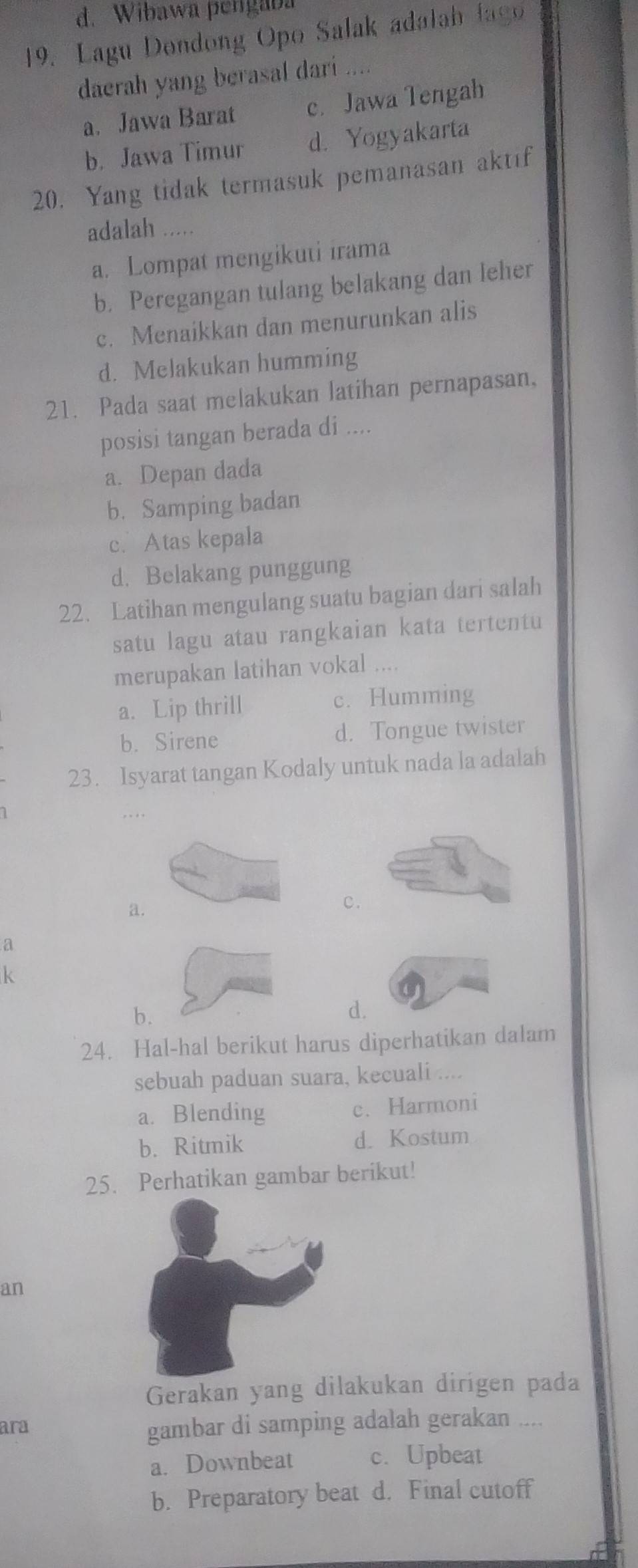 Wibawa pengaba
19. Lagu Dondong Opo Salak adalah lago
daerah yang berasal dari
a. Jawa Barat c. Jawa Tengah
b. Jawa Timur d. Yogyakarta
20. Yang tidak termasuk pemanasan aktif
adalah .....
a. Lompat mengikuti irama
b. Peregangan tulang belakang dan leher
c. Menaikkan dan menurunkan alis
d. Melakukan humming
21. Pada saat melakukan latihan pernapasan,
posisi tangan berada di ....
a. Depan dada
b. Samping badan
c. Atas kepala
d. Belakang punggung
22. Latihan mengulang suatu bagian dari salah
satu lagu atau rangkaian kata tertentu
merupakan latihan vokal ....
a. Lip thrill c. Humming
b. Sirene d. Tongue twister
23. Isyarat tangan Kodaly untuk nada la adalah
,..
a.
c.
a
k
b.
d.
24. Hal-hal berikut harus diperhatikan dalam
sebuah paduan suara, kecuali ....
a. Blending c. Harmoni
b. Ritmik d. Kostum
25. Perhatikan gambar berikut!
an
Gerakan yang dilakukan dirigen pada
ara gambar di samping adalah gerakan ....
a. Downbeat c. Upbeat
b. Preparatory beat d. Final cutoff