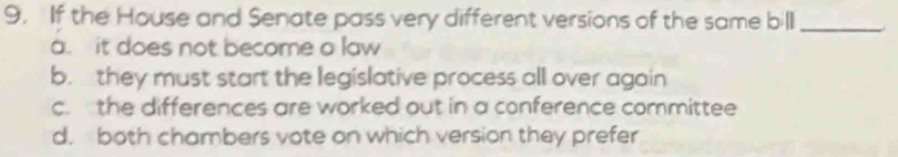 If the House and Senate pass very different versions of the same bill_
a. it does not become a law
b. they must start the legislative process all over again
c. the differences are worked out in a conference committee
d. both chambers vote on which version they prefer