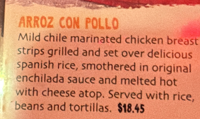 ARROZ CON POLLO 
Mild chile marinated chicken breast 
strips grilled and set over delicious 
spanish rice, smothered in original 
enchilada sauce and melted hot 
with cheese atop. Served with rice, 
beans and tortillas. $18.45