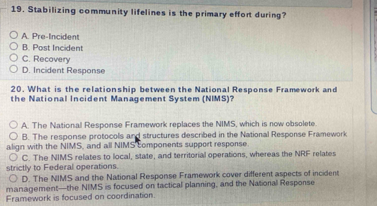 Stabilizing community lifelines is the primary effort during?
A. Pre-Incident
B. Post Incident
C. Recovery
D. Incident Response
20. What is the relationship between the National Response Framework and
the National Incident Management System (NIMS)?
A. The National Response Framework replaces the NIMS, which is now obsolete.
B. The response protocols and structures described in the National Response Framework
align with the NIMS, and all NIMS components support response.
C. The NIMS relates to local, state, and territorial operations, whereas the NRF relates
strictly to Federal operations.
D. The NIMS and the National Response Framework cover different aspects of incident
management—the NIMS is focused on tactical planning, and the National Response
Framework is focused on coordination.