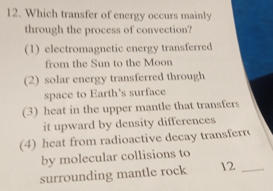 Which transfer of energy occurs mainly
through the process of convection?
(1) electromagnetic energy transferred
from the Sun to the Moon
(2) solar energy transferred through
space to Earth's surface
(3) heat in the upper mantle that transfers
it upward by density differences .
4) heat from radioactive decay transferr
by molecular collisions to
surrounding mantle rock
12_