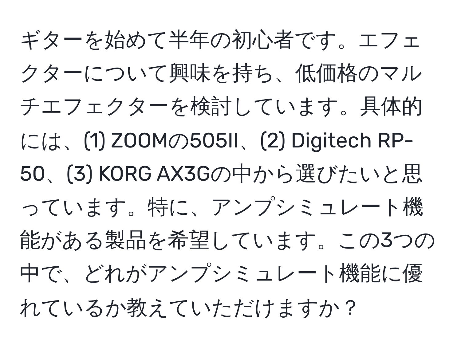 ギターを始めて半年の初心者です。エフェクターについて興味を持ち、低価格のマルチエフェクターを検討しています。具体的には、(1) ZOOMの505II、(2) Digitech RP-50、(3) KORG AX3Gの中から選びたいと思っています。特に、アンプシミュレート機能がある製品を希望しています。この3つの中で、どれがアンプシミュレート機能に優れているか教えていただけますか？