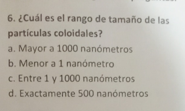 ¿Cuál es el rango de tamaño de las
partículas coloidales?
a. Mayor a 1000 nanómetros
b. Menor a 1 nanómetro
c. Entre 1 y 1000 nanómetros
d. Exactamente 500 nanómetros