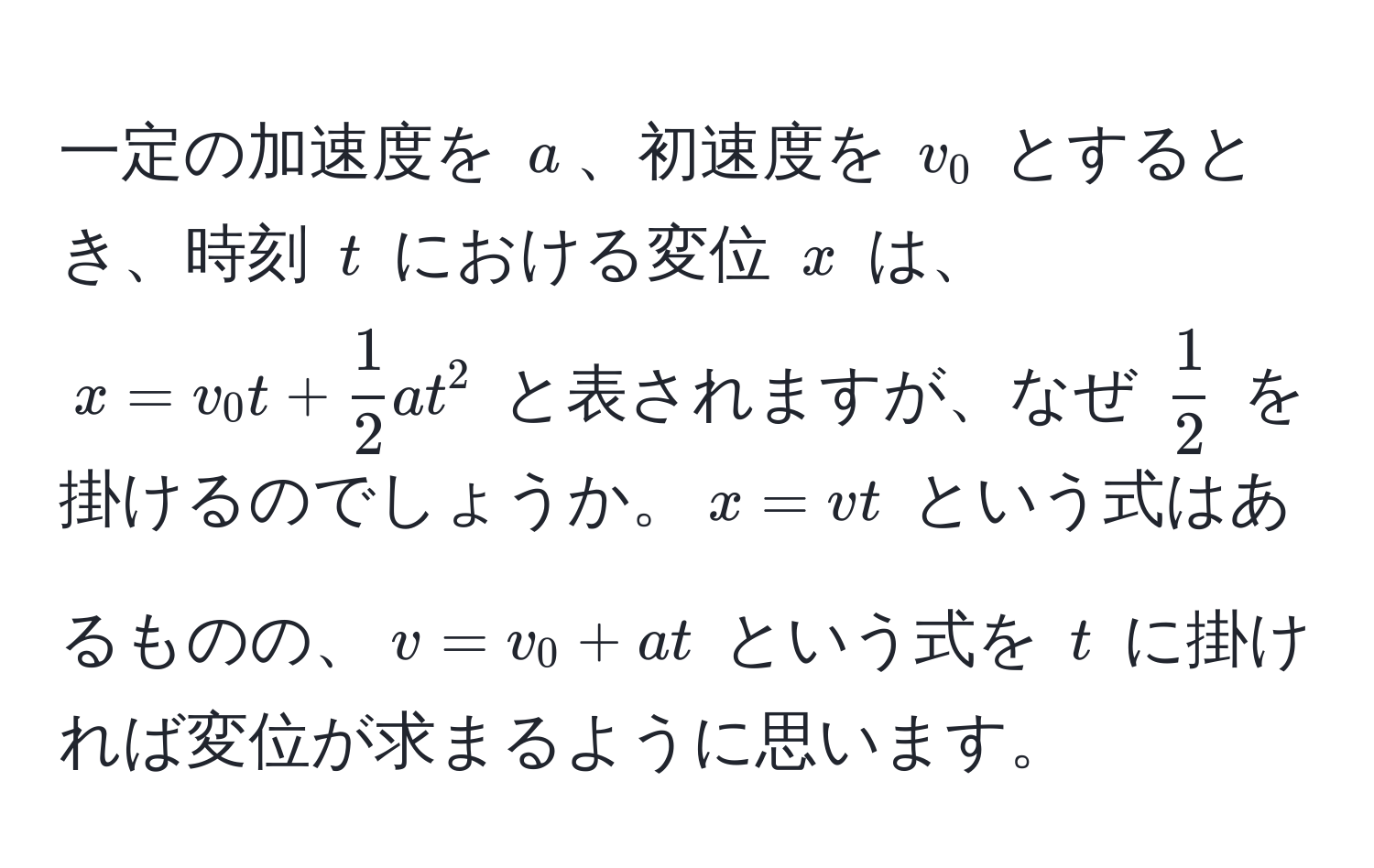 一定の加速度を $a$、初速度を $v_0$ とするとき、時刻 $t$ における変位 $x$ は、$x = v_0 t +  1/2  a t^(2$ と表されますが、なぜ $frac1)2$ を掛けるのでしょうか。$x = vt$ という式はあるものの、$v = v_0 + at$ という式を $t$ に掛ければ変位が求まるように思います。