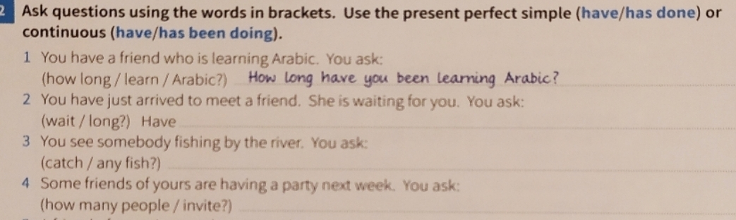 Ask questions using the words in brackets. Use the present perfect simple (have/has done) or 
continuous (have/has been doing). 
1 You have a friend who is learning Arabic. You ask: 
(how long / learn / Arabic?)_ 
_ 
2 You have just arrived to meet a friend. She is waiting for you. You ask: 
(wait / long?) Have_ 
3 You see somebody fishing by the river. You ask: 
(catch / any fish?)_ 
4 Some friends of yours are having a party next week. You ask: 
(how many people / invite?)_