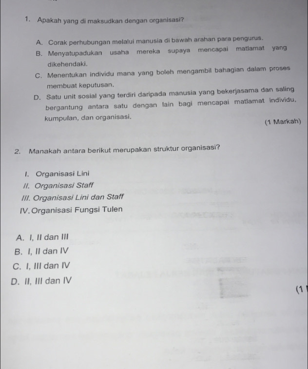 Apakah yang di maksudkan dengan organisasi?
A. Corak perhubungan melalui manusia di bawah arahan para pengurus.
B. Menyatupadukan usaha mereka supaya mencapai matlamat yang
dikehendaki.
C. Menentukan individu mana yang boleh mengambil bahagian dalam proses
membuat keputusan.
D. Satu unit sosial yang terdiri daripada manusia yang bekerjasama dan saling
bergantung antara satu dengan lain bagi mencapai matlamat individu.
kumpulan, dan organisasi.
(1 Markah)
2. Manakah antara berikut merupakan struktur organisasi?
1. Organisasi Lini
II. Organisasi Staff
III. Organisasi Lini dan Staff
IV. Organisasi Fungsi Tulen
A. I, II dan III
B. I, II dan IV
C. I, III dan IV
D. II, III dan IV
1