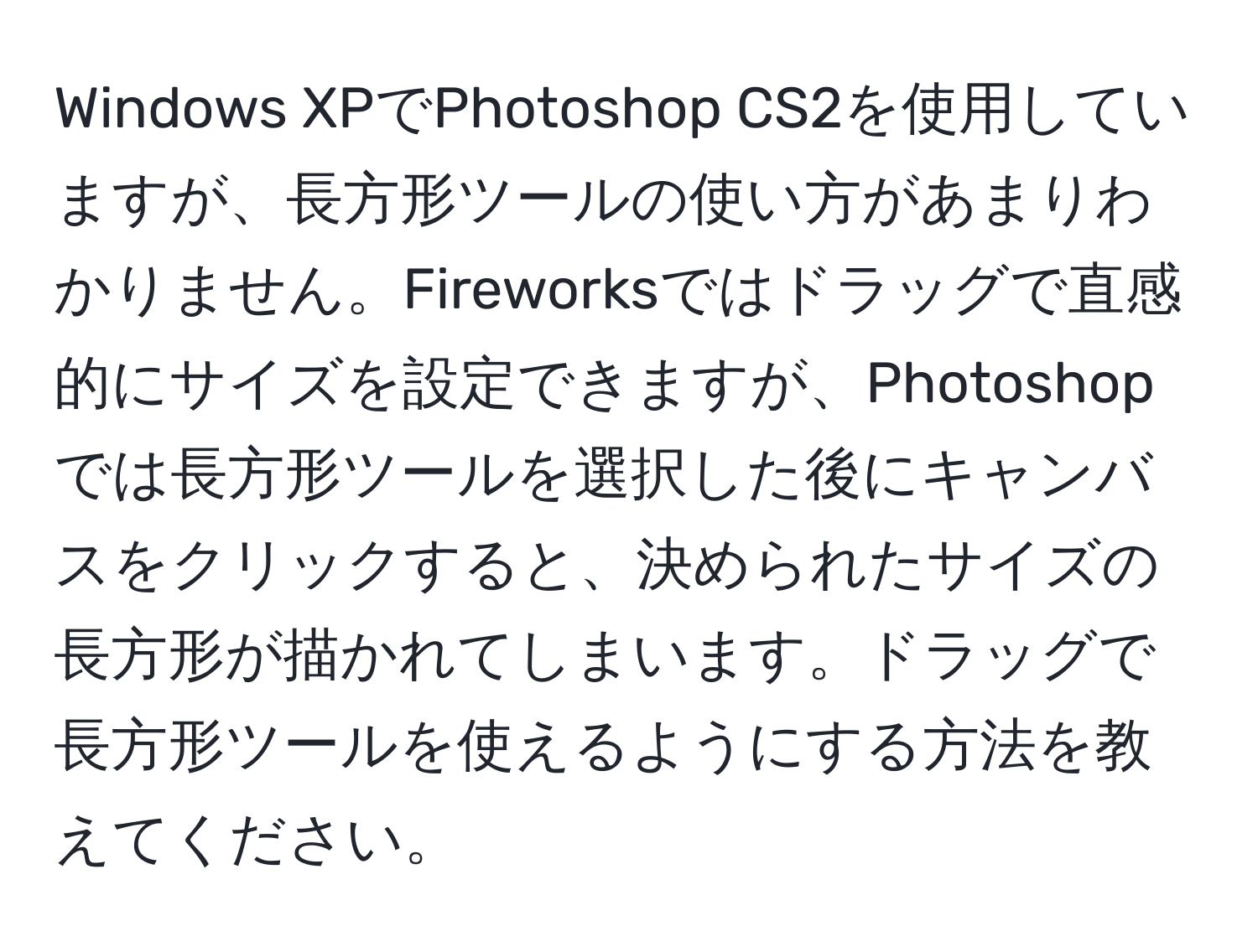 Windows XPでPhotoshop CS2を使用していますが、長方形ツールの使い方があまりわかりません。Fireworksではドラッグで直感的にサイズを設定できますが、Photoshopでは長方形ツールを選択した後にキャンバスをクリックすると、決められたサイズの長方形が描かれてしまいます。ドラッグで長方形ツールを使えるようにする方法を教えてください。