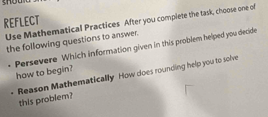 REFLECT 
Use Mathematical Practices After you complete the task, choose one of 
the following questions to answer. 
• Persevere Which information given in this problem helped you decide 
how to begin? 
Reason Mathematically How does rounding help you to solve 
this problem?