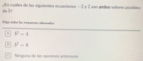 ¿En cuáles de las siguientes ecuaciones —2 y 2 son ambos valores posibles
de b?
Elige todas las respuestas adecuadas
A b^2=4
b^3=8
c Ninguna de las opciones anteriores