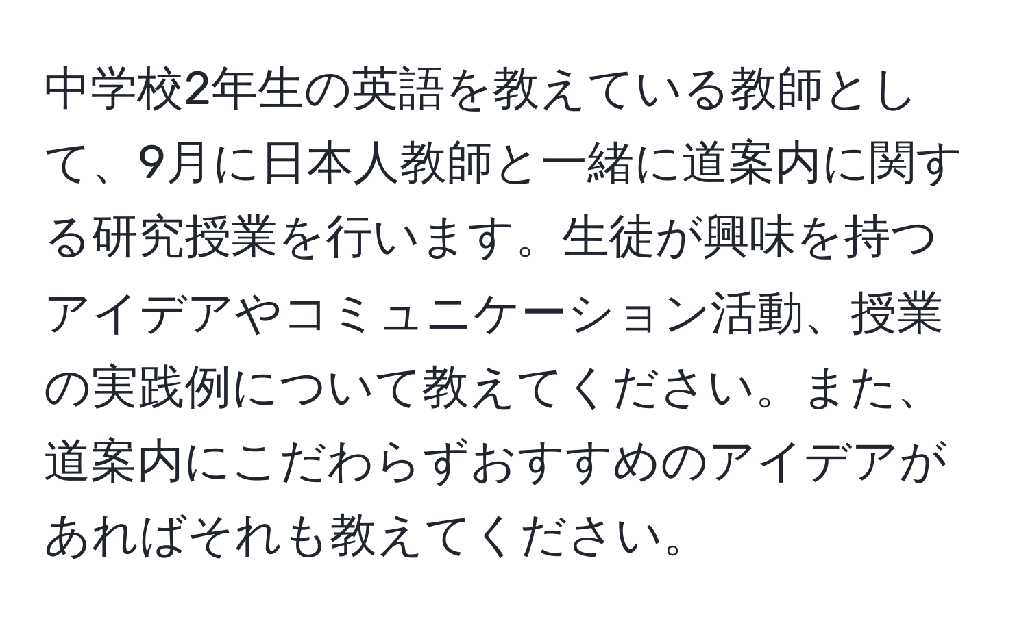 中学校2年生の英語を教えている教師として、9月に日本人教師と一緒に道案内に関する研究授業を行います。生徒が興味を持つアイデアやコミュニケーション活動、授業の実践例について教えてください。また、道案内にこだわらずおすすめのアイデアがあればそれも教えてください。