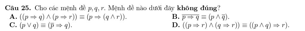 Cho các mệnh đề p, q, r. Mệnh đề nào dưới đây không đúng?
A. ((pRightarrow q)wedge (pRightarrow r))equiv (pRightarrow (qwedge r)). B. overline pRightarrow qequiv (pwedge overline q).
C. (pvee q)equiv (overline pRightarrow q). D. ((pRightarrow r)wedge (qRightarrow r))equiv ((pwedge q)Rightarrow r).