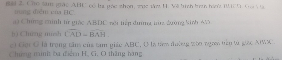 Bài 2, Cho tam giác ABC có ba góc nhọn, trực tâm H. Vẽ hình bình hành BHCD. Gọi 1 là 
trung điểm của BC. 
a) Chứng minh tứ giác ABDC nội tiếp đường tròn đường kính AD. 
b) Chứng minh widehat CAD=widehat BAH
c) Gọi G là trọng tâm của tam giác ABC, O là tâm đường tròn ngoại tiếp tứ giác ABDC. 
Chứng minh ba điểm H, G, O thăng hàng.