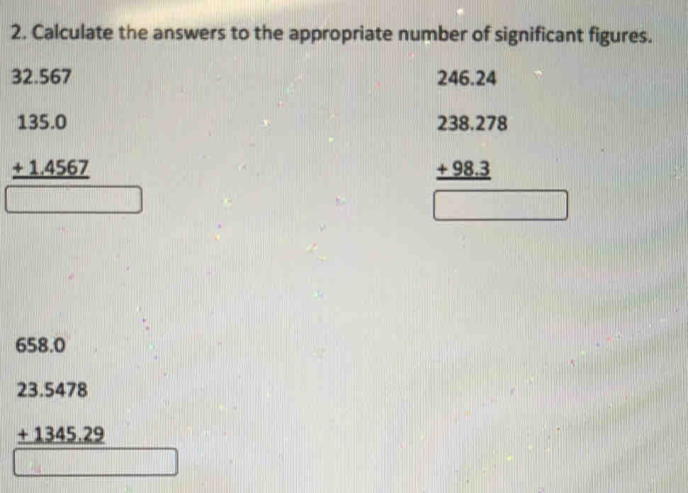 Calculate the answers to the appropriate number of significant figures.
32.567 246.24
beginarrayr 135.0 +1.4567 hline □ endarray
beginarrayr 238.278 +98.3 hline □ endarray
658.0
beginarrayr 23.5478 +1345.29 hline endarray