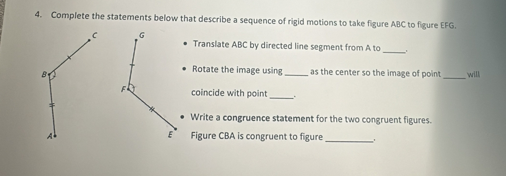 Complete the statements below that describe a sequence of rigid motions to take figure ABC to figure EFG.
C
Translate ABC by directed line segment from A to_ 、 
Rotate the image using as the center so the image of point
B __will 
coincide with point_ 
Write a congruence statement for the two congruent figures. 
AFigure CBA is congruent to figure 
_