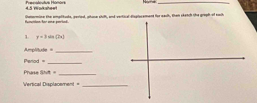 Precalculus Honors Name:_ 
4.5 Worksheet 
Determine the amplitude, period, phase shift, and vertical displacement for each, then sketch the graph of each 
function for one period. 
1. y=3sin (2x)
Amplitude = _ 
Perod =_ 
Phase Shift =_ 
Vertical Displacement =_