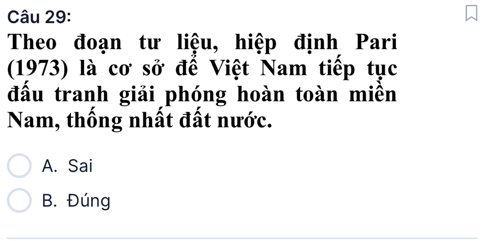 Theo đoạn tư liệu, hiệp định Pari
(1973) là cơ sở đế Việt Nam tiếp tục
đấu tranh giải phóng hoàn toàn miền
Nam, thống nhất đất nước.
A. Sai
B. Đúng