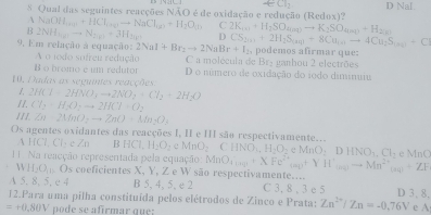 Qual das seguintes reacções NÃO é de oxidação e redução (Redox)? D Nal.
A NaOHI_(aq)+HCl_(aq)to NaCl_(aq)+H_2O_(l) C
B 2NH_4to N_2(g)=3H_2(g) D 2K_(a)+H_2SO_4(aqto K_2SO_4 H
C
9. Em relação a equação: 2NaI+Br_2to 2NaBr+I_2 CS_2011+2H_2S_(3011)+8Cu_101to 4Cu podemos afirmar que:
A o iodo sofreu redução C a molécula de Br₂ ganhou 2 electrões
B o bromo e um redutor D o número de oxidação do iodo diminuiu
10, Dadas as seguntes reacções
1.
/1. 2HCl=2HNO_3to 2NO_2+Cl_2+2H_2O
Cl_2+H_2O_2to 2HCl=O_2
111 Zn-2MnO_2to ZnO+Mn_2O_3
Os agentes oxidantes das reacções I, II e III são respectivamente..
A HCl, Cly e Zn 3HCl_2H_2O_2eMnO_2CHNO_3,H_2O_2eMnO,DHNO_3H_2. Na reacção representada pela equação MnO_4,ng+XFe^(2+)_(ng)+YH^+_(ng)to Mn^(2+)_(ng)+ZF MnC
VH_2O_1..O_5 coeficientes X, Y, Z e W são respectivamente....
A 5, 8, 5, e 4 B 5, 4, 5, e 2 C 3, 8 , 3 c 5 D 3, 8,
12.Para uma pilha constituída pelos elétrodos de Zinco e Prata: Zn^(2+)/Zn=-0,76V
=+0,80V po   e  s e afrmar que : e A