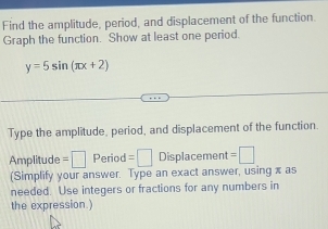 Find the amplitude, period, and displacement of the function. 
Graph the function. Show at least one period.
y=5sin (π x+2)
Type the amplitude, period, and displacement of the function 
Amplitude =□ Period =□ Displacement =□
(Simplify your answer. Type an exact answer, using x as 
needed. Use integers or fractions for any numbers in 
the expression.