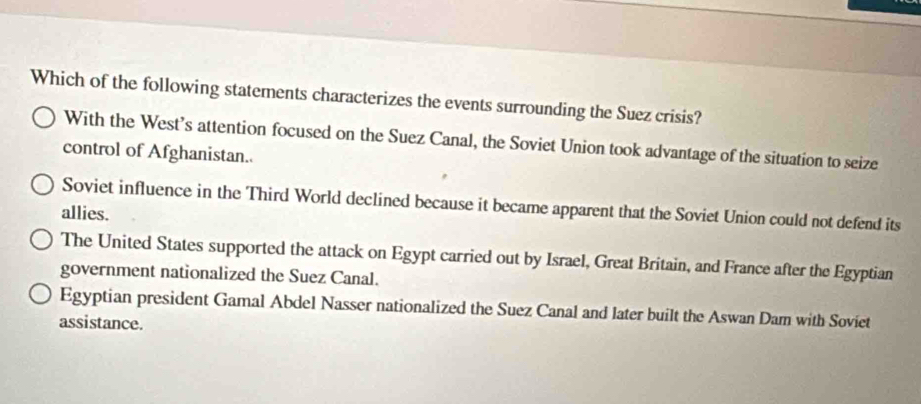 Which of the following statements characterizes the events surrounding the Suez crisis?
With the West’s attention focused on the Suez Canal, the Soviet Union took advantage of the situation to seize
control of Afghanistan..
Soviet influence in the Third World declined because it became apparent that the Soviet Union could not defend its
allies.
The United States supported the attack on Egypt carried out by Israel, Great Britain, and France after the Egyptian
government nationalized the Suez Canal.
Egyptian president Gamal Abdel Nasser nationalized the Suez Canal and later built the Aswan Dam with Soviet
assistance.