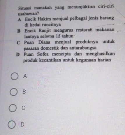 Situasi manakah yang menunjükkan ciri-cir
usahawan?
A Encik Hakim menjual pelbagai jenis barang
di kedai runcitnya
B Encik Ranjit mengurus restoran makanan
lautnya selama 15 tahun
C Puan Diana menjual produknya untuk
pasaran domestik dan antarabangsa
D Puan Sofea mencipta dan menghasilkan
produk kecantikan untuk kegunaan harian
A
B
C
D