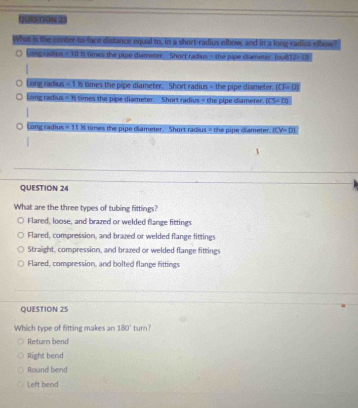 QUESTION 2)
What is the center-to-face distance equal to, in a short-radius elbow, and in a long-radius elbow?
ong radus =10% times the pipe diameter. Short radius = the pipe diameter. (ou8 12=(J)
Long radius =1y_2 times the pipe diameter. Short radius = the pipe diameter. (CF=D)
Long radius =3/2 times the pipe diameter. Short radius = the pipe diameter. (CS=D)
Long radius =11y_2 times the pipe diameter. Short radius = the pipe diameter. (CV=D)
QUESTION 24
What are the three types of tubing fittings?
Flared, loose, and brazed or welded flange fittings
Flared, compression, and brazed or welded flange fittings
Straight, compression, and brazed or welded flange fittings
Flared, compression, and bolted flange fittings
QUESTION 25
Which type of fitting makes an 180° turn?
Return bend
Right bend
Round bend
Left bend