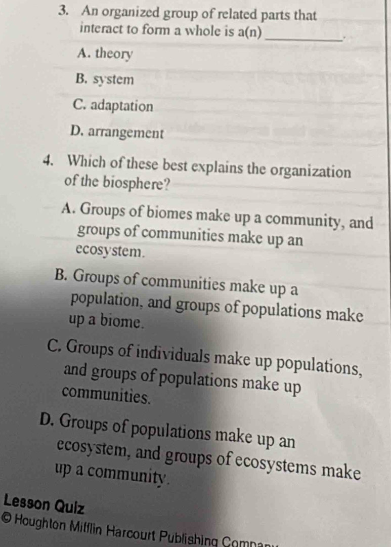 An organized group of related parts that
interact to form a whole is a(n) _
.
A. theory
B. system
C. adaptation
D. arrangement
4. Which of these best explains the organization
of the biosphere?
A. Groups of biomes make up a community, and
groups of communities make up an
ecosystem.
B. Groups of communities make up a
population, and groups of populations make
up a biome.
C. Groups of individuals make up populations,
and groups of populations make up
communities.
D. Groups of populations make up an
ecosystem, and groups of ecosystems make
up a community.
Lesson Quiz
O Houghton Mifflin Harcourt Publishing Comna