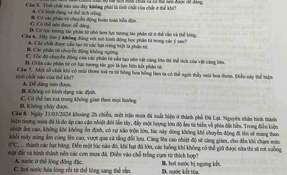 chểm toàn bộ thể tích bình chữa và có thể nên được để dảng.
Câu 5. Tính chất nào sau đây không phải là tính chất của chất ở thể khí?
A. Có hình dạng và thể tích riêng.
B. Có các phân tử chuyển động hoàn toàn hỗn độn.
C. Có thể nén được dễ dàng.
D. Có lực tương tác phân tử nhỏ hơn lực tương tác phân tử ở thể rắn và thể lỏng.
Câu 6. Hãy tìm ý không đúng với mô hình động học phân tử trong các ý sau?
A. Các chất được cấu tạo từ các hạt riêng biệt là phân tử.
B. Các phân tử chuyển động không ngừng.
C. Tốc độ chuyển động của các phân tử cấu tạo nên vật càng lớn thì thể tích của vật càng lớn.
D. Giữa các phân tử có lực tương tác gọi là lực liên kết phân tử.
Câu 7. Một số chất khí có mùi thơm toả ra từ bông hoa hồng làm ta có thể ngửi thấy mùi hoa thơm. Điều này thể hiện
tính chất nào của thể khí?
A. Dễ dàng nén được.
B. Không có hình dạng xác định.
C. Có thể lan toả trong không gian theo mọi hướng
D. Không chảy được.
Câu 8. Ngày 31/03/2024 khoảng 2h chiều, một trận mưa đá xuất hiện ở thành phố Đà Lạt. Nguyên nhân hình thành
hiện tượng mưa đá là do áp cao cận nhiệt đới lấn tây, đầy một lượng lớn độ ẩm từ biển về phía đất liền. Trong điều kiện
nhiệt ẩm cao, không khí không ổn định, có sự xáo trộn lớn, lúc này dòng không khí chuyền động đi lên sẽ mang theo
khối mây nóng ẩm cùng lên cao, vượt qua cả tầng đối lưu. Càng lên cao nhiệt độ sẽ càng giảm, cho đến khi chạm mức
0°C ,.... thành các hạt băng. Đến một lúc nào đó, khi hạt đủ lớn, các luồng khí không có thể giữ được nữa thì sẽ rơi xuống
mặt đất và hình thành nên các cơn mưa đá. Điền vào chỗ trống cụm từ thích hợp?
A. nước ở thể lỏng đông đặc. B. hơi nước bị ngưng kết.
C. hơi nước hóa lỏng rồi từ thể lỏng sang thể rắn. D. nước kết tủa.