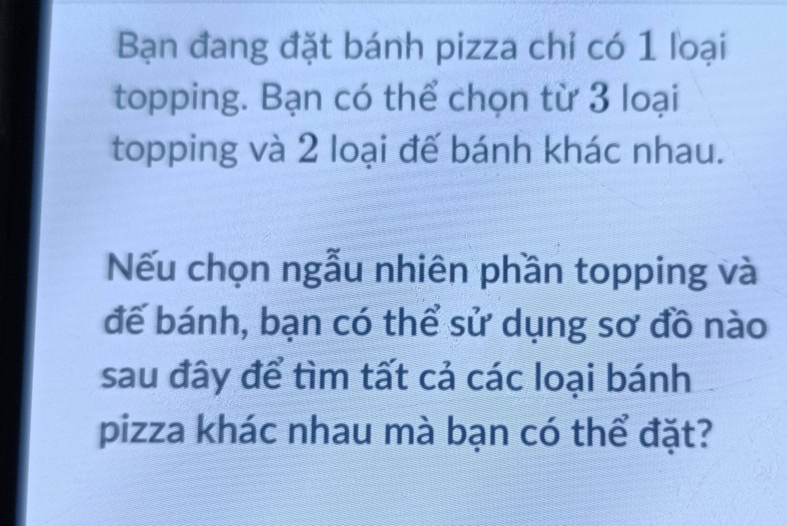 Bạn đang đặt bánh pizza chỉ có 1 loại 
topping. Bạn có thể chọn từ 3 loại 
topping và 2 loại đế bánh khác nhau. 
Nếu chọn ngẫu nhiên phần topping và 
đế bánh, bạn có thể sử dụng sơ đồ nào 
sau đây để tìm tất cả các loại bánh 
pizza khác nhau mà bạn có thể đặt?