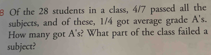 Of the 28 students in a class, 4/7 passed all the 
subjects, and of these, 1/4 got average grade A's. 
How many got A's? What part of the class failed a 
subject?