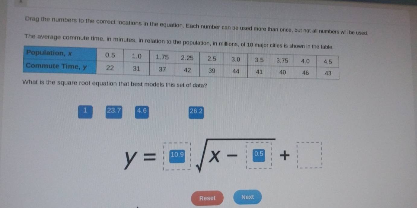 Drag the numbers to the correct locations in the equation. Each number can be used more than once, but not all numbers will be used.
The average commute time, in minutes, in relation to the population, in
What is the square root equation that best models this set of data?
1 23.7 4.6 26.2
y=□ sqrt(x-□ )+□
Reset Next