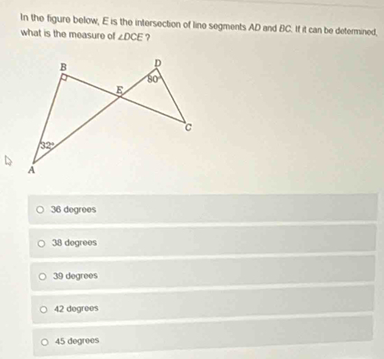 In the figure below, E is the intersection of line segments AD and BC. If it can be determined,
what is the measure of ∠ DCE ?
36 degrees
38 degrees
39 degrees
42 degrees
45 degrees