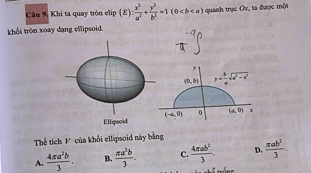 Khi ta quay tròn elip (E)  x^2/a^2 + y^2/b^2 =1(0 quanh trục Ox, ta được một
khối tròn xoay dạng ellipsoid.
y
(0,b) y= b/a sqrt(a^2-x^2)
(-a,0) 0 (a,0) x
Ellipsoid
Thể tích V của khối ellipsoid này bằng
A.  4π a^2b/3 . B.  π a^2b/3 . C.  4π ab^2/3 . D.  π ab^2/3 .