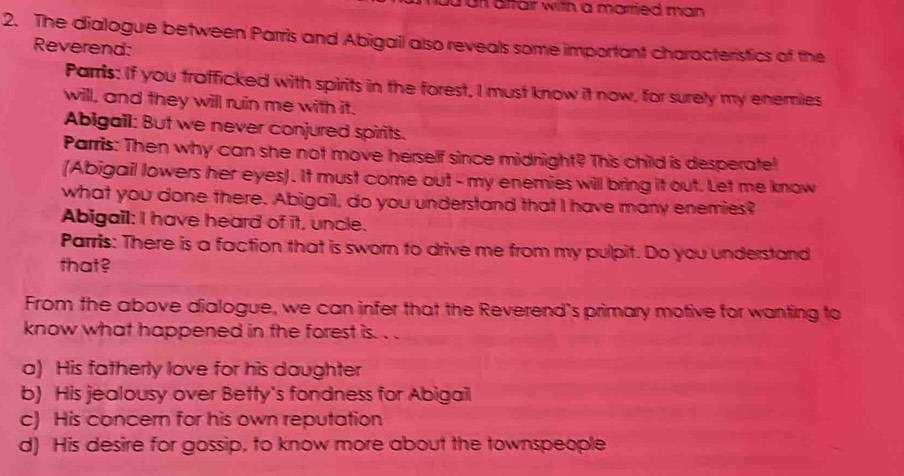 un affair with a married man .
2. The dialogue between Parris and Abigail also reveals some important characteristics of the
Reverend:
Parris: If you trafficked with spirits in the forest, I must know it now, for surely my enemies
will, and they will ruin me with it.
Abigail: But we never conjured spirits.
Parris: Then why can she not move herself since midnight? This child is desperate!
(Abigail lowers her eyes). It must come out - my enemies will bring it out. Let me know
what you done there. Abigail, do you understand that I have many enemies?
Abigail: I have heard of it, uncle.
Parris: There is a faction that is sworn to drive me from my pulpit. Do you understand
that?
From the above dialogue, we can infer that the Reverend's primary motive for wanting to
know what happened in the forest is. . .
a) His fatherly love for his daughter
b) His jealousy over Betty's fondness for Abigail
c) His concern for his own reputation
d) His desire for gossip, to know more about the townspeople