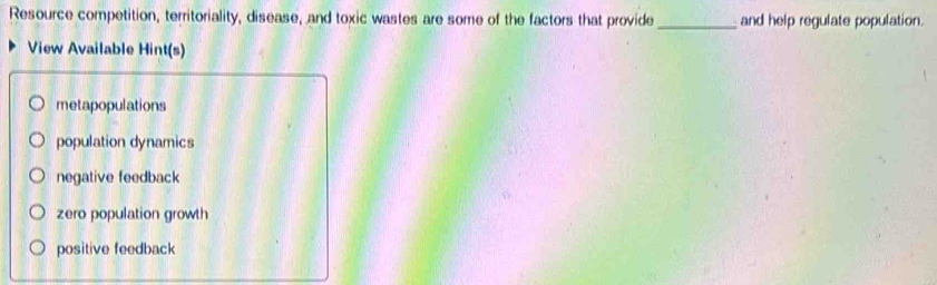 Resource competition, territoriality, disease, and toxic wastes are some of the factors that provide_ and help regulate population.
View Available Hint(s)
metapopulations
population dynamics
negative feedback
zero population growth
positive feedback