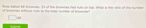 Rosa baked 68 brownies. 53 of the brownies had nuts on top. What is the ratio of the number 
of brownies without nuts to the total number of brownies?
□ :68
Submit