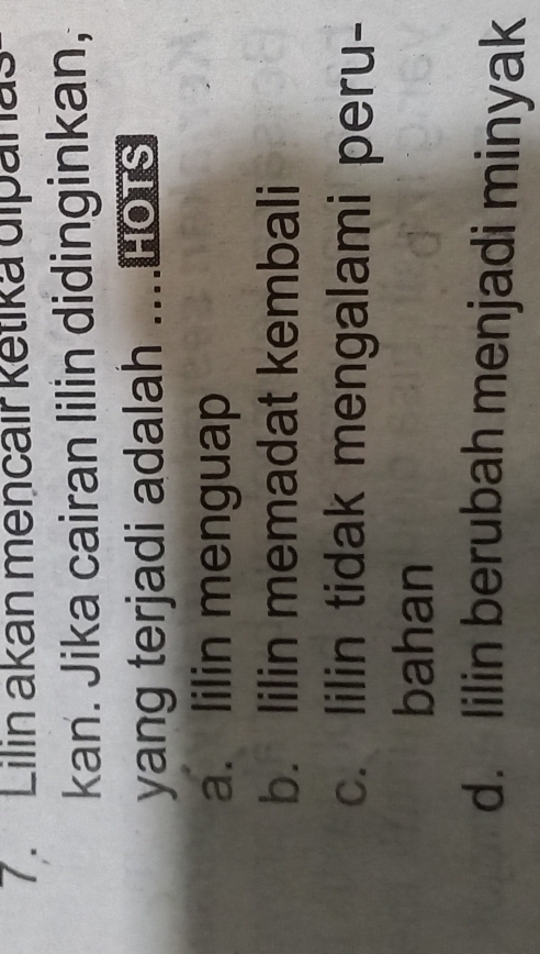 Lilin akan mencair ketika dipanas 
kan. Jika cairan lilin didinginkan, 
yang terjadi adalah ....HOTS 
a. lilin menguap 
b. lilin memadat kembali 
c. lilin tidak mengalami peru- 
bahan 
d. lilin berubah menjadi minyak
