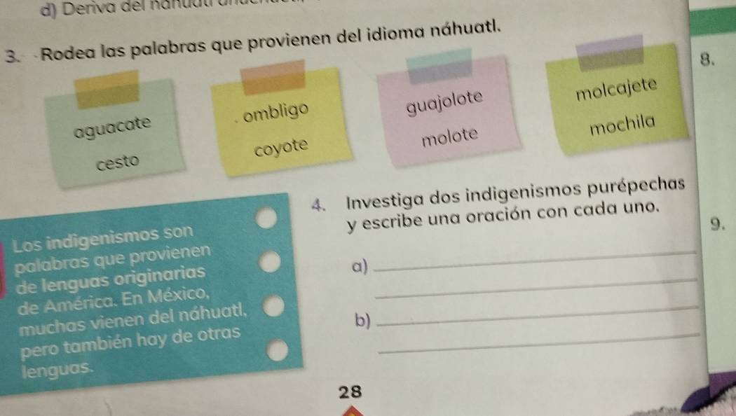 Deriva del nanuut
3. Rodea las palabras que provienen del idioma náhuatl.
guajolote 8.
molcajete
aguacate ombligo
coyote
molote
mochila
cesto
4. Investiga dos indigenismos purépechas
9.
Los indigenismos son y escribe una oración con cada uno.
palabras que provienen_
_
de lenguas originarias
a)
de América. En México,
_
muchas vienen del náhuatl,
pero también hay de otras b)_
lenguas.
28