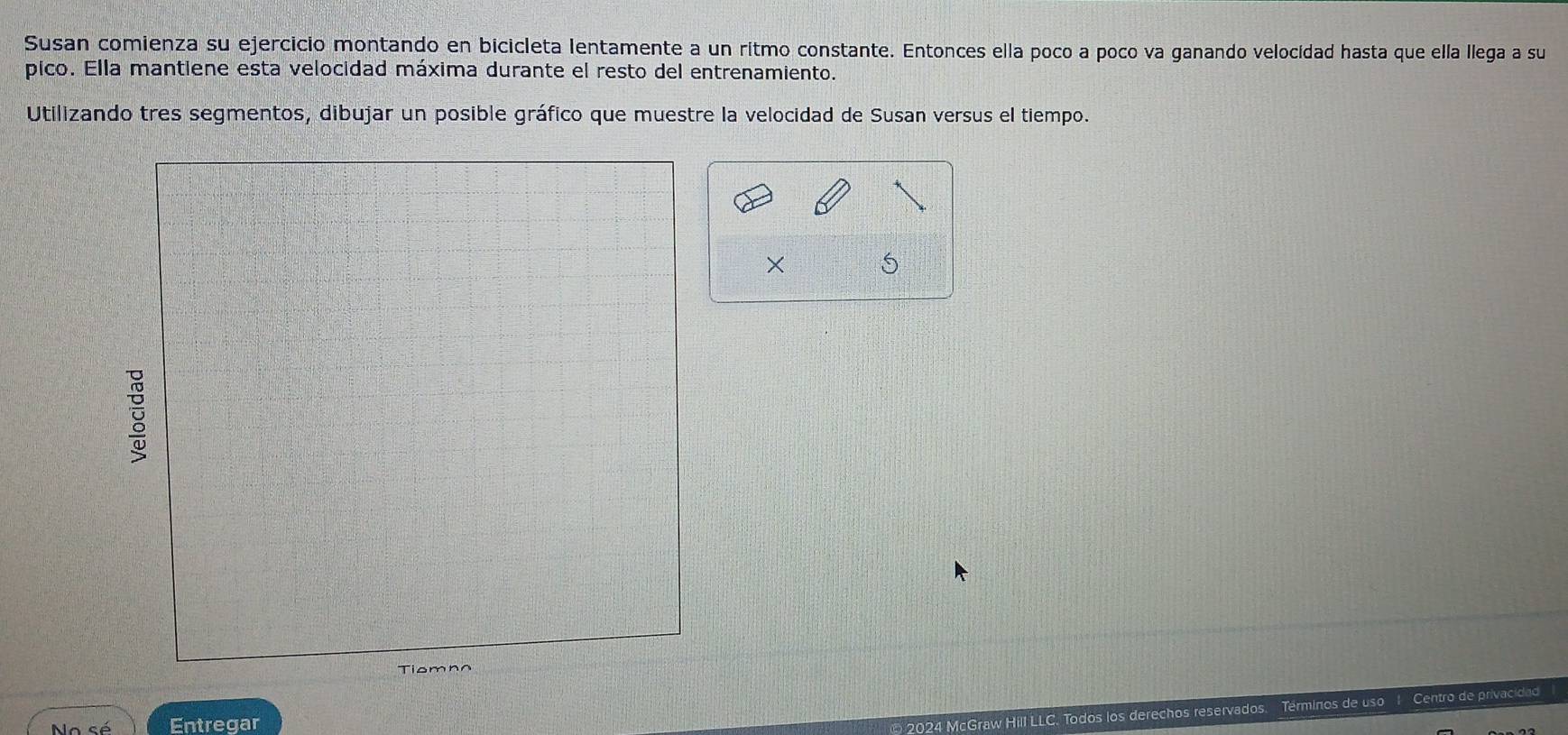 Susan comienza su ejercicio montando en bicicleta lentamente a un ritmo constante. Entonces ella poco a poco va ganando velocidad hasta que ella llega a su 
pico. Ella mantiene esta velocidad máxima durante el resto del entrenamiento. 
Utilizando tres segmentos, dibujar un posible gráfico que muestre la velocidad de Susan versus el tiempo. 
× 
Tiomno 
No sé Entregar 
2024 McGraw Hill LLC. Todos los derechos reservados. Terminos de uso Centro de privacidad