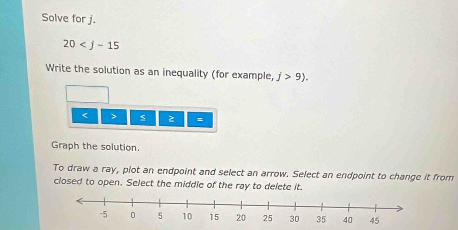 Solve for j.
20
Write the solution as an inequality (for example, j>9).
< > s 2 =
Graph the solution. 
To draw a ray, plot an endpoint and select an arrow. Select an endpoint to change it from 
closed to open. Select the middle of the ray to delete it.