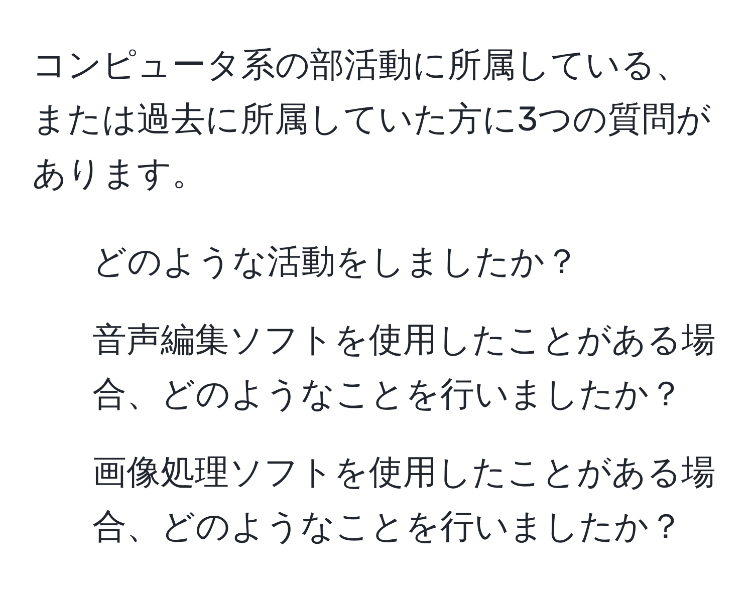 コンピュータ系の部活動に所属している、または過去に所属していた方に3つの質問があります。  
1. どのような活動をしましたか？  
2. 音声編集ソフトを使用したことがある場合、どのようなことを行いましたか？  
3. 画像処理ソフトを使用したことがある場合、どのようなことを行いましたか？